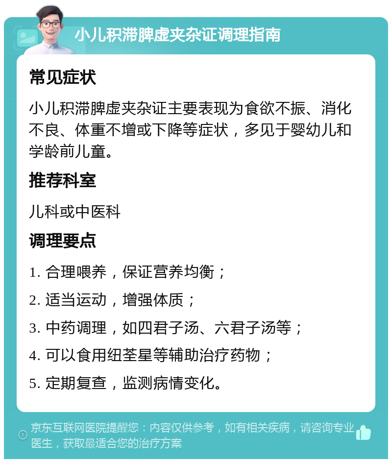 小儿积滞脾虚夹杂证调理指南 常见症状 小儿积滞脾虚夹杂证主要表现为食欲不振、消化不良、体重不增或下降等症状，多见于婴幼儿和学龄前儿童。 推荐科室 儿科或中医科 调理要点 1. 合理喂养，保证营养均衡； 2. 适当运动，增强体质； 3. 中药调理，如四君子汤、六君子汤等； 4. 可以食用纽荃星等辅助治疗药物； 5. 定期复查，监测病情变化。