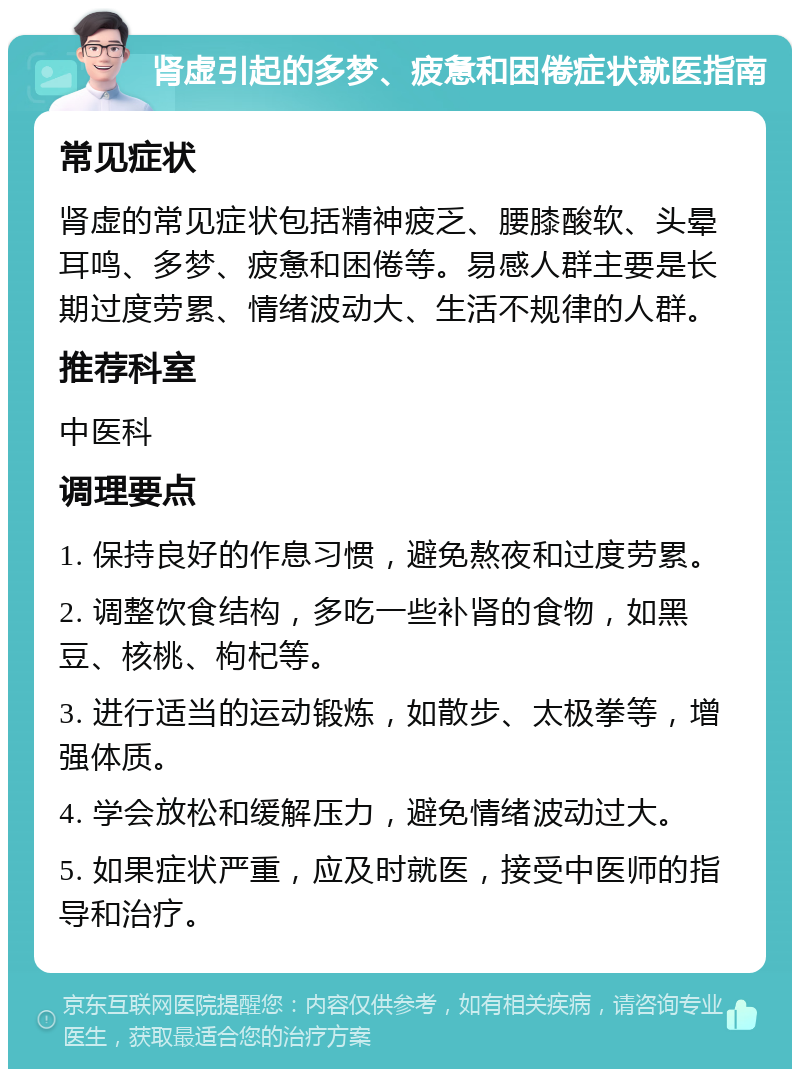 肾虚引起的多梦、疲惫和困倦症状就医指南 常见症状 肾虚的常见症状包括精神疲乏、腰膝酸软、头晕耳鸣、多梦、疲惫和困倦等。易感人群主要是长期过度劳累、情绪波动大、生活不规律的人群。 推荐科室 中医科 调理要点 1. 保持良好的作息习惯，避免熬夜和过度劳累。 2. 调整饮食结构，多吃一些补肾的食物，如黑豆、核桃、枸杞等。 3. 进行适当的运动锻炼，如散步、太极拳等，增强体质。 4. 学会放松和缓解压力，避免情绪波动过大。 5. 如果症状严重，应及时就医，接受中医师的指导和治疗。