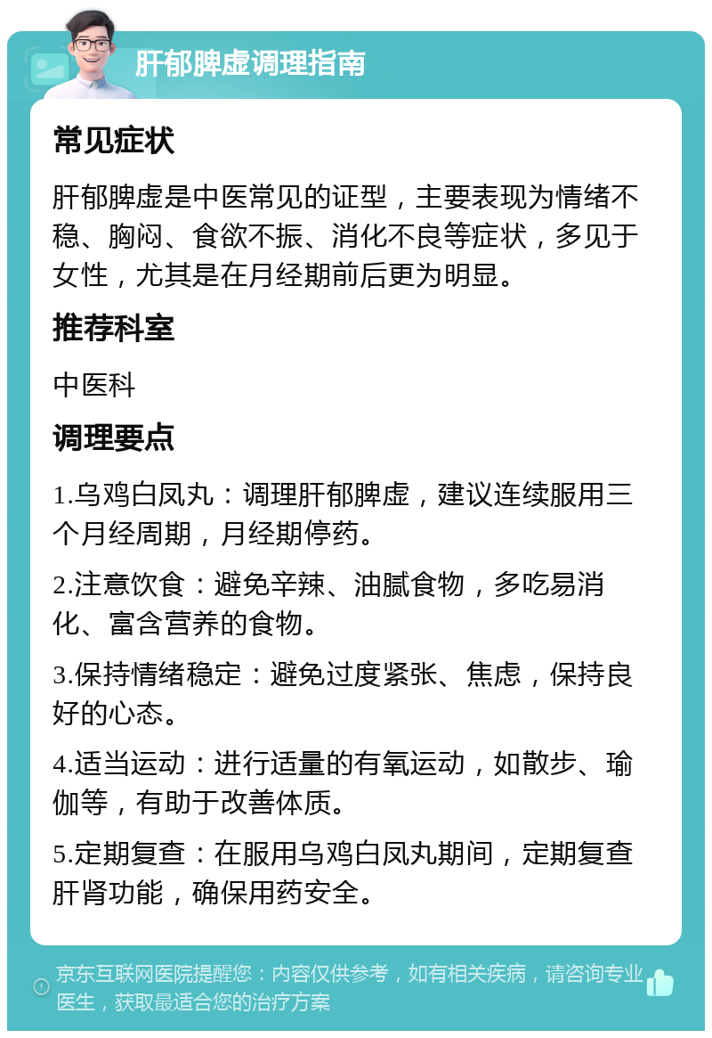 肝郁脾虚调理指南 常见症状 肝郁脾虚是中医常见的证型，主要表现为情绪不稳、胸闷、食欲不振、消化不良等症状，多见于女性，尤其是在月经期前后更为明显。 推荐科室 中医科 调理要点 1.乌鸡白凤丸：调理肝郁脾虚，建议连续服用三个月经周期，月经期停药。 2.注意饮食：避免辛辣、油腻食物，多吃易消化、富含营养的食物。 3.保持情绪稳定：避免过度紧张、焦虑，保持良好的心态。 4.适当运动：进行适量的有氧运动，如散步、瑜伽等，有助于改善体质。 5.定期复查：在服用乌鸡白凤丸期间，定期复查肝肾功能，确保用药安全。