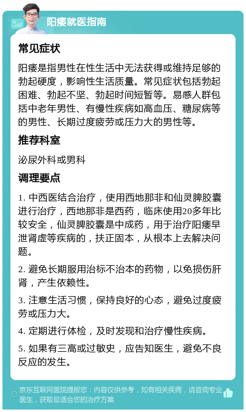 阳痿就医指南 常见症状 阳痿是指男性在性生活中无法获得或维持足够的勃起硬度，影响性生活质量。常见症状包括勃起困难、勃起不坚、勃起时间短暂等。易感人群包括中老年男性、有慢性疾病如高血压、糖尿病等的男性、长期过度疲劳或压力大的男性等。 推荐科室 泌尿外科或男科 调理要点 1. 中西医结合治疗，使用西地那非和仙灵脾胶囊进行治疗，西地那非是西药，临床使用20多年比较安全，仙灵脾胶囊是中成药，用于治疗阳痿早泄肾虚等疾病的，扶正固本，从根本上去解决问题。 2. 避免长期服用治标不治本的药物，以免损伤肝肾，产生依赖性。 3. 注意生活习惯，保持良好的心态，避免过度疲劳或压力大。 4. 定期进行体检，及时发现和治疗慢性疾病。 5. 如果有三高或过敏史，应告知医生，避免不良反应的发生。