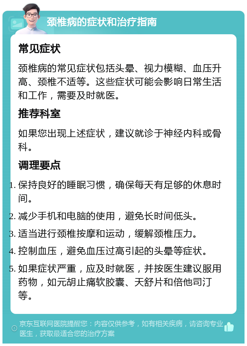 颈椎病的症状和治疗指南 常见症状 颈椎病的常见症状包括头晕、视力模糊、血压升高、颈椎不适等。这些症状可能会影响日常生活和工作，需要及时就医。 推荐科室 如果您出现上述症状，建议就诊于神经内科或骨科。 调理要点 保持良好的睡眠习惯，确保每天有足够的休息时间。 减少手机和电脑的使用，避免长时间低头。 适当进行颈椎按摩和运动，缓解颈椎压力。 控制血压，避免血压过高引起的头晕等症状。 如果症状严重，应及时就医，并按医生建议服用药物，如元胡止痛软胶囊、天舒片和倍他司汀等。