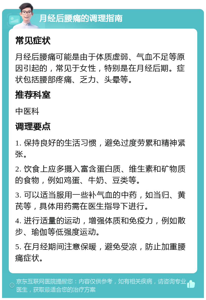 月经后腰痛的调理指南 常见症状 月经后腰痛可能是由于体质虚弱、气血不足等原因引起的，常见于女性，特别是在月经后期。症状包括腰部疼痛、乏力、头晕等。 推荐科室 中医科 调理要点 1. 保持良好的生活习惯，避免过度劳累和精神紧张。 2. 饮食上应多摄入富含蛋白质、维生素和矿物质的食物，例如鸡蛋、牛奶、豆类等。 3. 可以适当服用一些补气血的中药，如当归、黄芪等，具体用药需在医生指导下进行。 4. 进行适量的运动，增强体质和免疫力，例如散步、瑜伽等低强度运动。 5. 在月经期间注意保暖，避免受凉，防止加重腰痛症状。