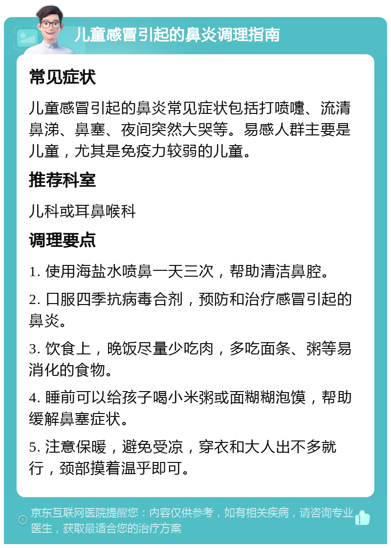 儿童感冒引起的鼻炎调理指南 常见症状 儿童感冒引起的鼻炎常见症状包括打喷嚏、流清鼻涕、鼻塞、夜间突然大哭等。易感人群主要是儿童，尤其是免疫力较弱的儿童。 推荐科室 儿科或耳鼻喉科 调理要点 1. 使用海盐水喷鼻一天三次，帮助清洁鼻腔。 2. 口服四季抗病毒合剂，预防和治疗感冒引起的鼻炎。 3. 饮食上，晚饭尽量少吃肉，多吃面条、粥等易消化的食物。 4. 睡前可以给孩子喝小米粥或面糊糊泡馍，帮助缓解鼻塞症状。 5. 注意保暖，避免受凉，穿衣和大人出不多就行，颈部摸着温乎即可。