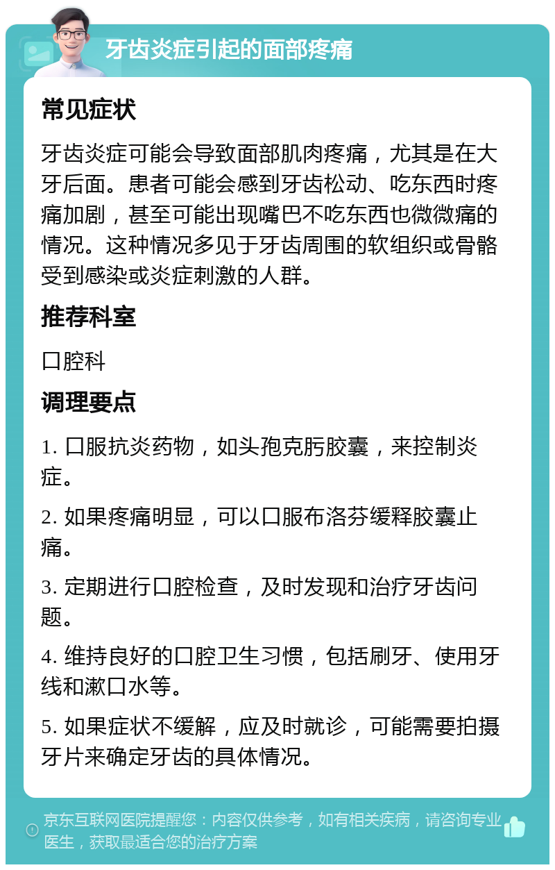 牙齿炎症引起的面部疼痛 常见症状 牙齿炎症可能会导致面部肌肉疼痛，尤其是在大牙后面。患者可能会感到牙齿松动、吃东西时疼痛加剧，甚至可能出现嘴巴不吃东西也微微痛的情况。这种情况多见于牙齿周围的软组织或骨骼受到感染或炎症刺激的人群。 推荐科室 口腔科 调理要点 1. 口服抗炎药物，如头孢克肟胶囊，来控制炎症。 2. 如果疼痛明显，可以口服布洛芬缓释胶囊止痛。 3. 定期进行口腔检查，及时发现和治疗牙齿问题。 4. 维持良好的口腔卫生习惯，包括刷牙、使用牙线和漱口水等。 5. 如果症状不缓解，应及时就诊，可能需要拍摄牙片来确定牙齿的具体情况。