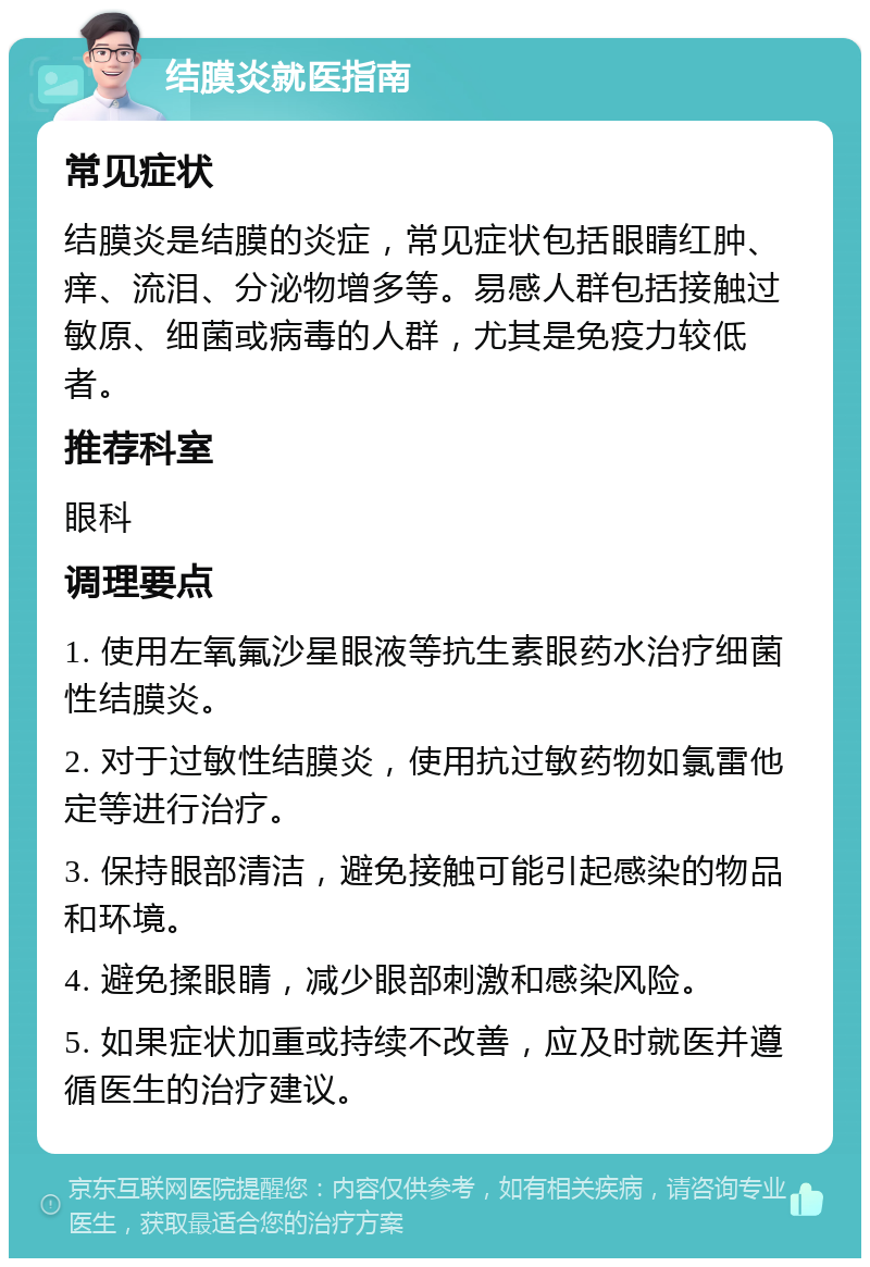 结膜炎就医指南 常见症状 结膜炎是结膜的炎症，常见症状包括眼睛红肿、痒、流泪、分泌物增多等。易感人群包括接触过敏原、细菌或病毒的人群，尤其是免疫力较低者。 推荐科室 眼科 调理要点 1. 使用左氧氟沙星眼液等抗生素眼药水治疗细菌性结膜炎。 2. 对于过敏性结膜炎，使用抗过敏药物如氯雷他定等进行治疗。 3. 保持眼部清洁，避免接触可能引起感染的物品和环境。 4. 避免揉眼睛，减少眼部刺激和感染风险。 5. 如果症状加重或持续不改善，应及时就医并遵循医生的治疗建议。