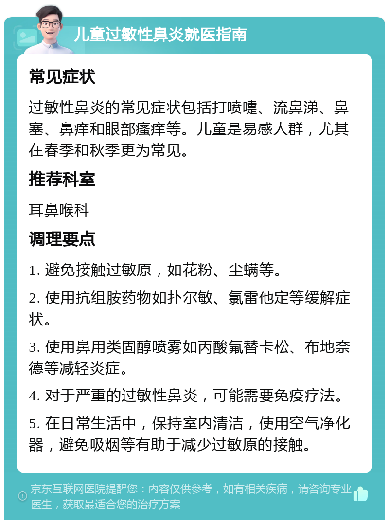 儿童过敏性鼻炎就医指南 常见症状 过敏性鼻炎的常见症状包括打喷嚏、流鼻涕、鼻塞、鼻痒和眼部瘙痒等。儿童是易感人群，尤其在春季和秋季更为常见。 推荐科室 耳鼻喉科 调理要点 1. 避免接触过敏原，如花粉、尘螨等。 2. 使用抗组胺药物如扑尔敏、氯雷他定等缓解症状。 3. 使用鼻用类固醇喷雾如丙酸氟替卡松、布地奈德等减轻炎症。 4. 对于严重的过敏性鼻炎，可能需要免疫疗法。 5. 在日常生活中，保持室内清洁，使用空气净化器，避免吸烟等有助于减少过敏原的接触。