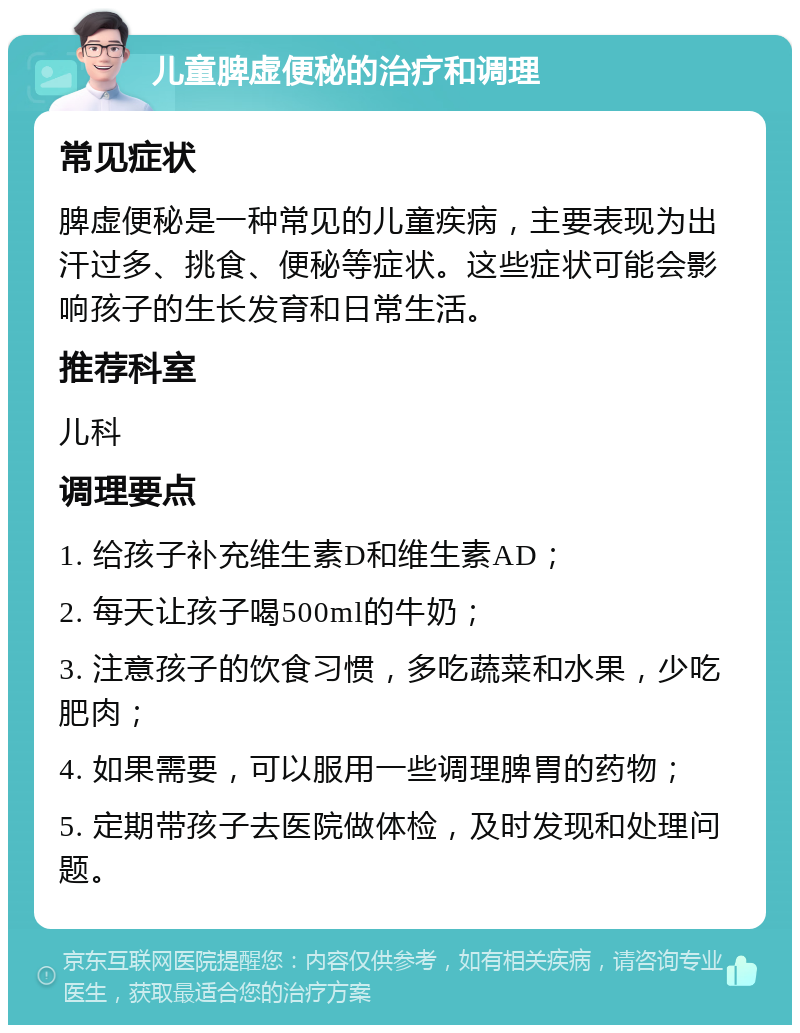 儿童脾虚便秘的治疗和调理 常见症状 脾虚便秘是一种常见的儿童疾病，主要表现为出汗过多、挑食、便秘等症状。这些症状可能会影响孩子的生长发育和日常生活。 推荐科室 儿科 调理要点 1. 给孩子补充维生素D和维生素AD； 2. 每天让孩子喝500ml的牛奶； 3. 注意孩子的饮食习惯，多吃蔬菜和水果，少吃肥肉； 4. 如果需要，可以服用一些调理脾胃的药物； 5. 定期带孩子去医院做体检，及时发现和处理问题。