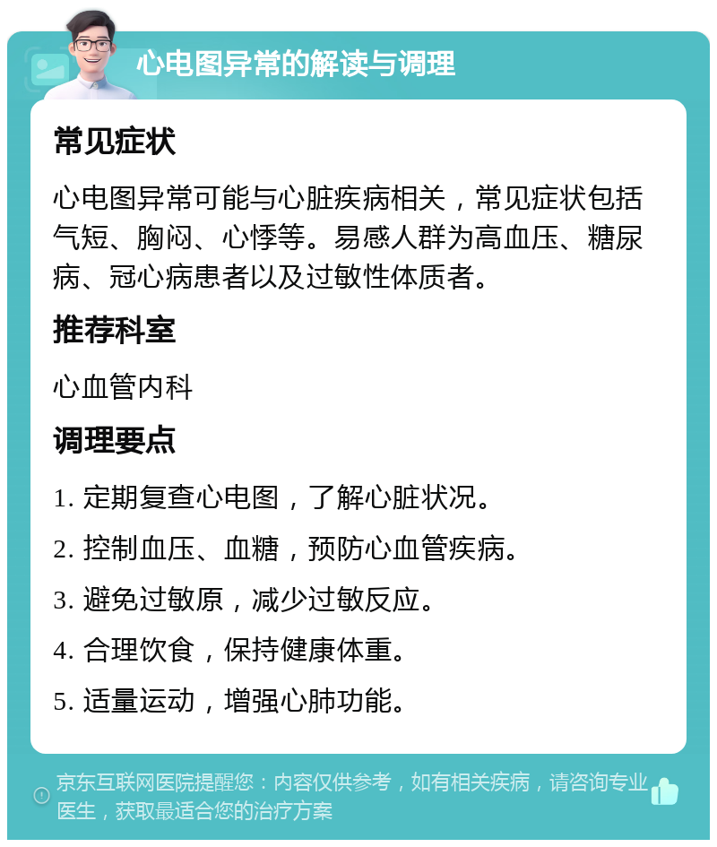 心电图异常的解读与调理 常见症状 心电图异常可能与心脏疾病相关，常见症状包括气短、胸闷、心悸等。易感人群为高血压、糖尿病、冠心病患者以及过敏性体质者。 推荐科室 心血管内科 调理要点 1. 定期复查心电图，了解心脏状况。 2. 控制血压、血糖，预防心血管疾病。 3. 避免过敏原，减少过敏反应。 4. 合理饮食，保持健康体重。 5. 适量运动，增强心肺功能。