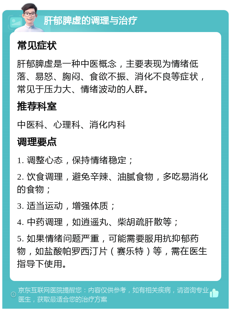 肝郁脾虚的调理与治疗 常见症状 肝郁脾虚是一种中医概念，主要表现为情绪低落、易怒、胸闷、食欲不振、消化不良等症状，常见于压力大、情绪波动的人群。 推荐科室 中医科、心理科、消化内科 调理要点 1. 调整心态，保持情绪稳定； 2. 饮食调理，避免辛辣、油腻食物，多吃易消化的食物； 3. 适当运动，增强体质； 4. 中药调理，如逍遥丸、柴胡疏肝散等； 5. 如果情绪问题严重，可能需要服用抗抑郁药物，如盐酸帕罗西汀片（赛乐特）等，需在医生指导下使用。