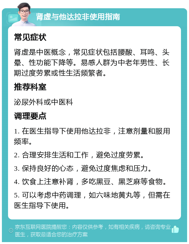 肾虚与他达拉非使用指南 常见症状 肾虚是中医概念，常见症状包括腰酸、耳鸣、头晕、性功能下降等。易感人群为中老年男性、长期过度劳累或性生活频繁者。 推荐科室 泌尿外科或中医科 调理要点 1. 在医生指导下使用他达拉非，注意剂量和服用频率。 2. 合理安排生活和工作，避免过度劳累。 3. 保持良好的心态，避免过度焦虑和压力。 4. 饮食上注意补肾，多吃黑豆、黑芝麻等食物。 5. 可以考虑中药调理，如六味地黄丸等，但需在医生指导下使用。