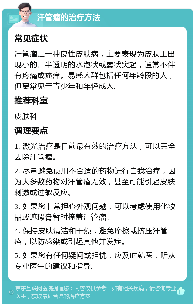 汗管瘤的治疗方法 常见症状 汗管瘤是一种良性皮肤病，主要表现为皮肤上出现小的、半透明的水泡状或囊状突起，通常不伴有疼痛或瘙痒。易感人群包括任何年龄段的人，但更常见于青少年和年轻成人。 推荐科室 皮肤科 调理要点 1. 激光治疗是目前最有效的治疗方法，可以完全去除汗管瘤。 2. 尽量避免使用不合适的药物进行自我治疗，因为大多数药物对汗管瘤无效，甚至可能引起皮肤刺激或过敏反应。 3. 如果您非常担心外观问题，可以考虑使用化妆品或遮瑕膏暂时掩盖汗管瘤。 4. 保持皮肤清洁和干燥，避免摩擦或挤压汗管瘤，以防感染或引起其他并发症。 5. 如果您有任何疑问或担忧，应及时就医，听从专业医生的建议和指导。