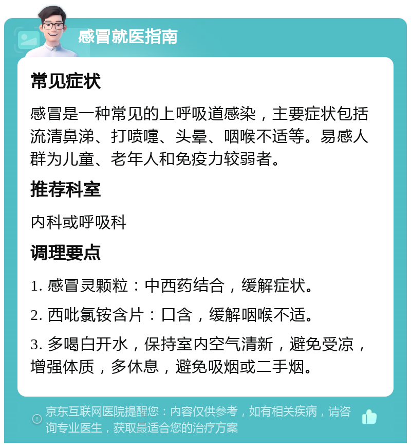 感冒就医指南 常见症状 感冒是一种常见的上呼吸道感染，主要症状包括流清鼻涕、打喷嚏、头晕、咽喉不适等。易感人群为儿童、老年人和免疫力较弱者。 推荐科室 内科或呼吸科 调理要点 1. 感冒灵颗粒：中西药结合，缓解症状。 2. 西吡氯铵含片：口含，缓解咽喉不适。 3. 多喝白开水，保持室内空气清新，避免受凉，增强体质，多休息，避免吸烟或二手烟。