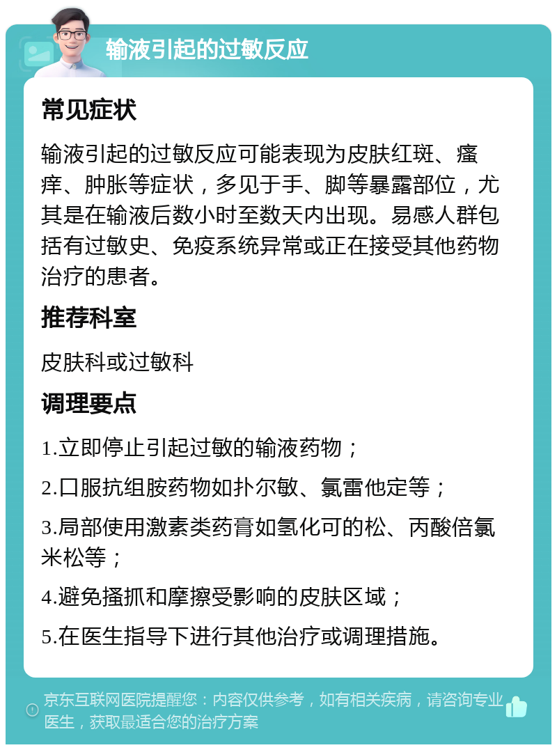 输液引起的过敏反应 常见症状 输液引起的过敏反应可能表现为皮肤红斑、瘙痒、肿胀等症状，多见于手、脚等暴露部位，尤其是在输液后数小时至数天内出现。易感人群包括有过敏史、免疫系统异常或正在接受其他药物治疗的患者。 推荐科室 皮肤科或过敏科 调理要点 1.立即停止引起过敏的输液药物； 2.口服抗组胺药物如扑尔敏、氯雷他定等； 3.局部使用激素类药膏如氢化可的松、丙酸倍氯米松等； 4.避免搔抓和摩擦受影响的皮肤区域； 5.在医生指导下进行其他治疗或调理措施。