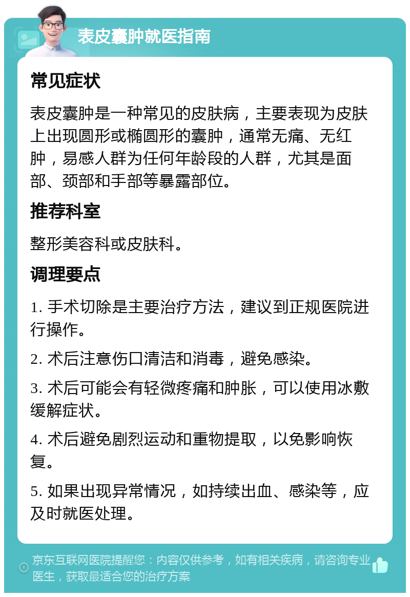 表皮囊肿就医指南 常见症状 表皮囊肿是一种常见的皮肤病，主要表现为皮肤上出现圆形或椭圆形的囊肿，通常无痛、无红肿，易感人群为任何年龄段的人群，尤其是面部、颈部和手部等暴露部位。 推荐科室 整形美容科或皮肤科。 调理要点 1. 手术切除是主要治疗方法，建议到正规医院进行操作。 2. 术后注意伤口清洁和消毒，避免感染。 3. 术后可能会有轻微疼痛和肿胀，可以使用冰敷缓解症状。 4. 术后避免剧烈运动和重物提取，以免影响恢复。 5. 如果出现异常情况，如持续出血、感染等，应及时就医处理。