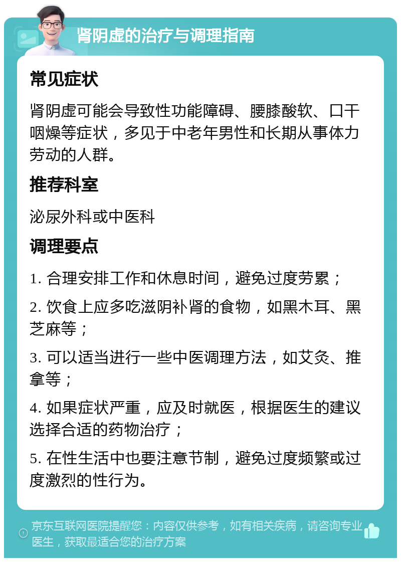 肾阴虚的治疗与调理指南 常见症状 肾阴虚可能会导致性功能障碍、腰膝酸软、口干咽燥等症状，多见于中老年男性和长期从事体力劳动的人群。 推荐科室 泌尿外科或中医科 调理要点 1. 合理安排工作和休息时间，避免过度劳累； 2. 饮食上应多吃滋阴补肾的食物，如黑木耳、黑芝麻等； 3. 可以适当进行一些中医调理方法，如艾灸、推拿等； 4. 如果症状严重，应及时就医，根据医生的建议选择合适的药物治疗； 5. 在性生活中也要注意节制，避免过度频繁或过度激烈的性行为。