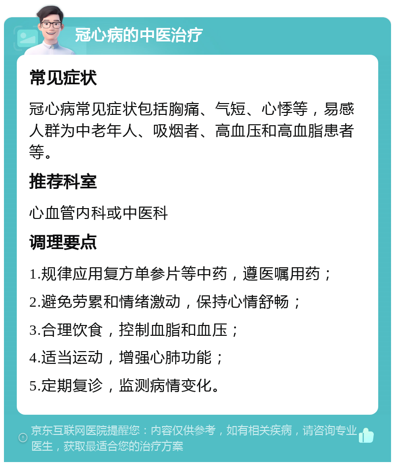 冠心病的中医治疗 常见症状 冠心病常见症状包括胸痛、气短、心悸等，易感人群为中老年人、吸烟者、高血压和高血脂患者等。 推荐科室 心血管内科或中医科 调理要点 1.规律应用复方单参片等中药，遵医嘱用药； 2.避免劳累和情绪激动，保持心情舒畅； 3.合理饮食，控制血脂和血压； 4.适当运动，增强心肺功能； 5.定期复诊，监测病情变化。