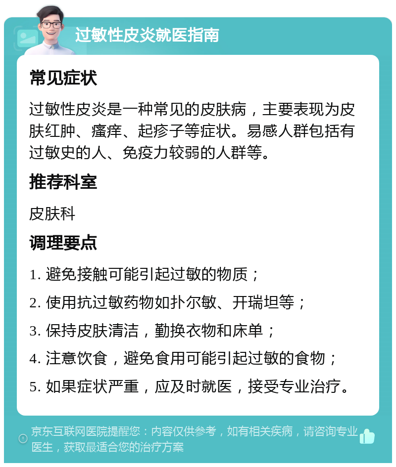 过敏性皮炎就医指南 常见症状 过敏性皮炎是一种常见的皮肤病，主要表现为皮肤红肿、瘙痒、起疹子等症状。易感人群包括有过敏史的人、免疫力较弱的人群等。 推荐科室 皮肤科 调理要点 1. 避免接触可能引起过敏的物质； 2. 使用抗过敏药物如扑尔敏、开瑞坦等； 3. 保持皮肤清洁，勤换衣物和床单； 4. 注意饮食，避免食用可能引起过敏的食物； 5. 如果症状严重，应及时就医，接受专业治疗。