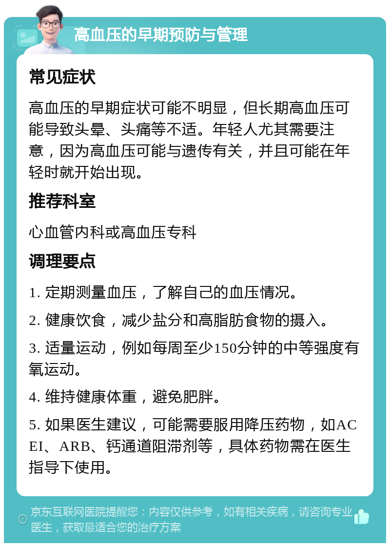 高血压的早期预防与管理 常见症状 高血压的早期症状可能不明显，但长期高血压可能导致头晕、头痛等不适。年轻人尤其需要注意，因为高血压可能与遗传有关，并且可能在年轻时就开始出现。 推荐科室 心血管内科或高血压专科 调理要点 1. 定期测量血压，了解自己的血压情况。 2. 健康饮食，减少盐分和高脂肪食物的摄入。 3. 适量运动，例如每周至少150分钟的中等强度有氧运动。 4. 维持健康体重，避免肥胖。 5. 如果医生建议，可能需要服用降压药物，如ACEI、ARB、钙通道阻滞剂等，具体药物需在医生指导下使用。