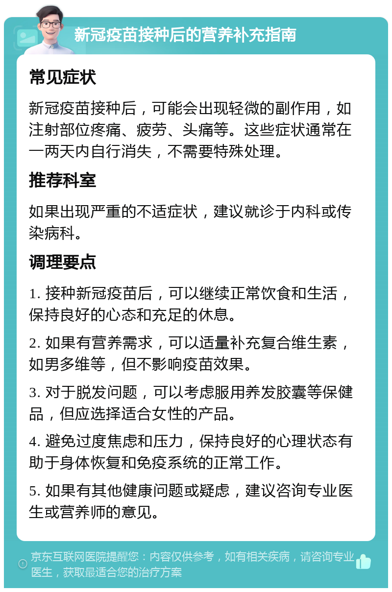 新冠疫苗接种后的营养补充指南 常见症状 新冠疫苗接种后，可能会出现轻微的副作用，如注射部位疼痛、疲劳、头痛等。这些症状通常在一两天内自行消失，不需要特殊处理。 推荐科室 如果出现严重的不适症状，建议就诊于内科或传染病科。 调理要点 1. 接种新冠疫苗后，可以继续正常饮食和生活，保持良好的心态和充足的休息。 2. 如果有营养需求，可以适量补充复合维生素，如男多维等，但不影响疫苗效果。 3. 对于脱发问题，可以考虑服用养发胶囊等保健品，但应选择适合女性的产品。 4. 避免过度焦虑和压力，保持良好的心理状态有助于身体恢复和免疫系统的正常工作。 5. 如果有其他健康问题或疑虑，建议咨询专业医生或营养师的意见。