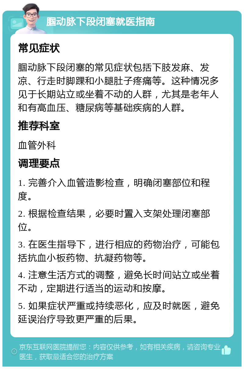 腘动脉下段闭塞就医指南 常见症状 腘动脉下段闭塞的常见症状包括下肢发麻、发凉、行走时脚踝和小腿肚子疼痛等。这种情况多见于长期站立或坐着不动的人群，尤其是老年人和有高血压、糖尿病等基础疾病的人群。 推荐科室 血管外科 调理要点 1. 完善介入血管造影检查，明确闭塞部位和程度。 2. 根据检查结果，必要时置入支架处理闭塞部位。 3. 在医生指导下，进行相应的药物治疗，可能包括抗血小板药物、抗凝药物等。 4. 注意生活方式的调整，避免长时间站立或坐着不动，定期进行适当的运动和按摩。 5. 如果症状严重或持续恶化，应及时就医，避免延误治疗导致更严重的后果。