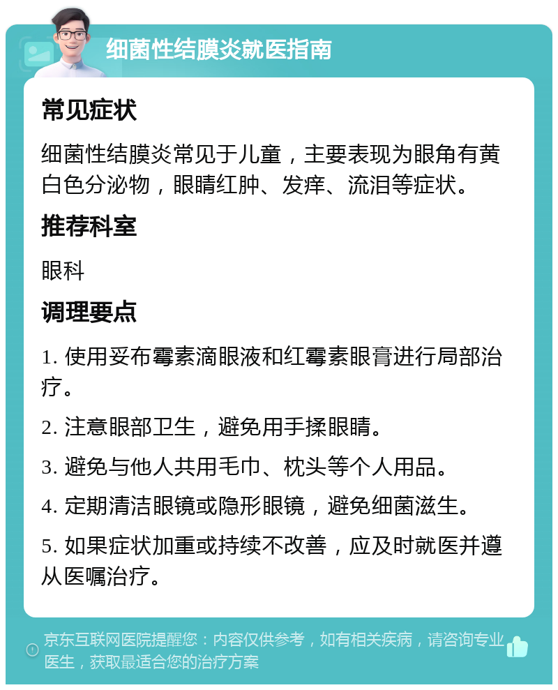 细菌性结膜炎就医指南 常见症状 细菌性结膜炎常见于儿童，主要表现为眼角有黄白色分泌物，眼睛红肿、发痒、流泪等症状。 推荐科室 眼科 调理要点 1. 使用妥布霉素滴眼液和红霉素眼膏进行局部治疗。 2. 注意眼部卫生，避免用手揉眼睛。 3. 避免与他人共用毛巾、枕头等个人用品。 4. 定期清洁眼镜或隐形眼镜，避免细菌滋生。 5. 如果症状加重或持续不改善，应及时就医并遵从医嘱治疗。