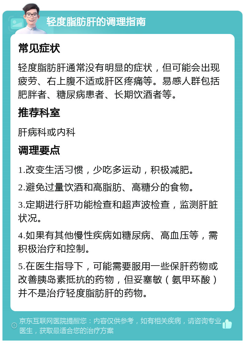 轻度脂肪肝的调理指南 常见症状 轻度脂肪肝通常没有明显的症状，但可能会出现疲劳、右上腹不适或肝区疼痛等。易感人群包括肥胖者、糖尿病患者、长期饮酒者等。 推荐科室 肝病科或内科 调理要点 1.改变生活习惯，少吃多运动，积极减肥。 2.避免过量饮酒和高脂肪、高糖分的食物。 3.定期进行肝功能检查和超声波检查，监测肝脏状况。 4.如果有其他慢性疾病如糖尿病、高血压等，需积极治疗和控制。 5.在医生指导下，可能需要服用一些保肝药物或改善胰岛素抵抗的药物，但妥塞敏（氨甲环酸）并不是治疗轻度脂肪肝的药物。