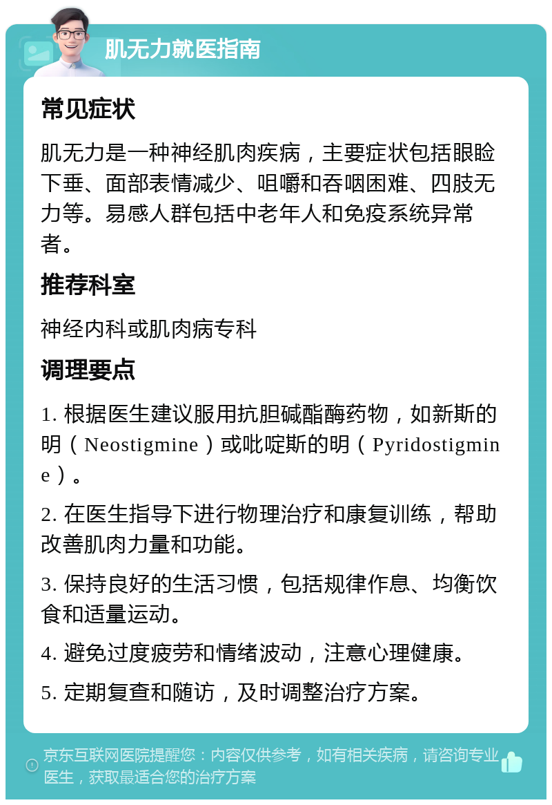 肌无力就医指南 常见症状 肌无力是一种神经肌肉疾病，主要症状包括眼睑下垂、面部表情减少、咀嚼和吞咽困难、四肢无力等。易感人群包括中老年人和免疫系统异常者。 推荐科室 神经内科或肌肉病专科 调理要点 1. 根据医生建议服用抗胆碱酯酶药物，如新斯的明（Neostigmine）或吡啶斯的明（Pyridostigmine）。 2. 在医生指导下进行物理治疗和康复训练，帮助改善肌肉力量和功能。 3. 保持良好的生活习惯，包括规律作息、均衡饮食和适量运动。 4. 避免过度疲劳和情绪波动，注意心理健康。 5. 定期复查和随访，及时调整治疗方案。