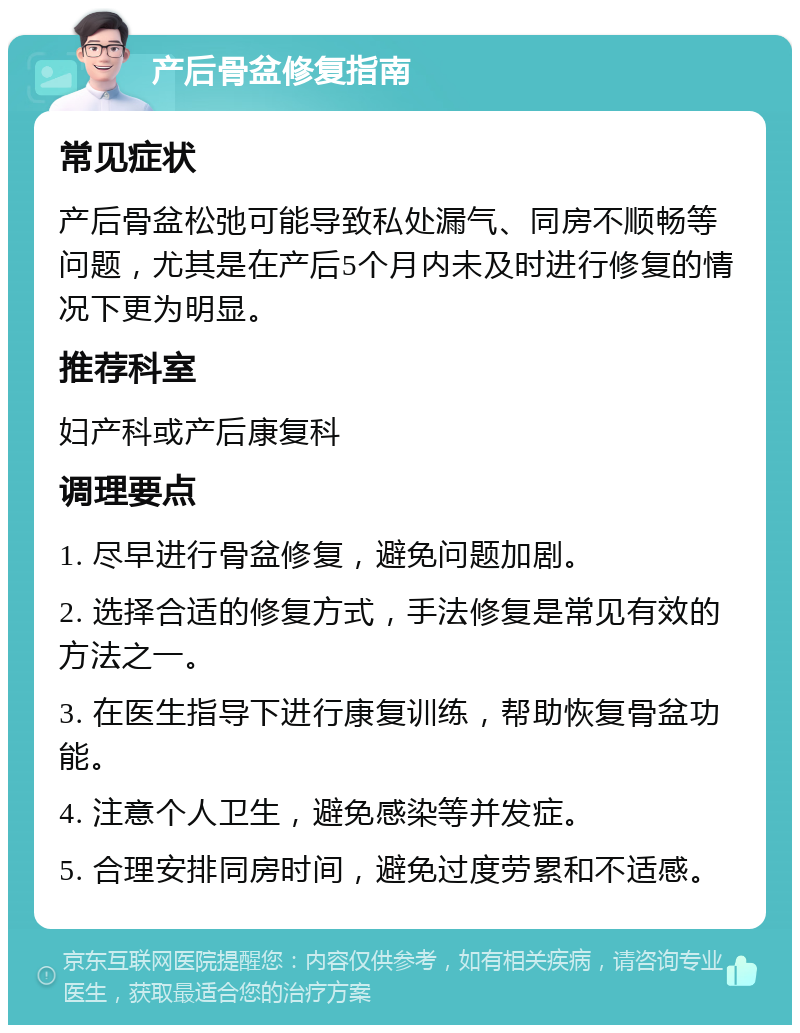 产后骨盆修复指南 常见症状 产后骨盆松弛可能导致私处漏气、同房不顺畅等问题，尤其是在产后5个月内未及时进行修复的情况下更为明显。 推荐科室 妇产科或产后康复科 调理要点 1. 尽早进行骨盆修复，避免问题加剧。 2. 选择合适的修复方式，手法修复是常见有效的方法之一。 3. 在医生指导下进行康复训练，帮助恢复骨盆功能。 4. 注意个人卫生，避免感染等并发症。 5. 合理安排同房时间，避免过度劳累和不适感。