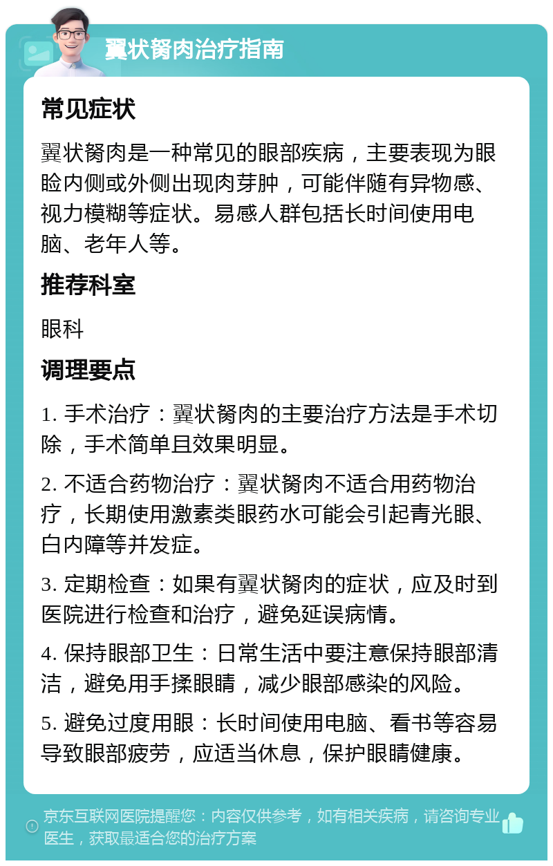 翼状胬肉治疗指南 常见症状 翼状胬肉是一种常见的眼部疾病，主要表现为眼睑内侧或外侧出现肉芽肿，可能伴随有异物感、视力模糊等症状。易感人群包括长时间使用电脑、老年人等。 推荐科室 眼科 调理要点 1. 手术治疗：翼状胬肉的主要治疗方法是手术切除，手术简单且效果明显。 2. 不适合药物治疗：翼状胬肉不适合用药物治疗，长期使用激素类眼药水可能会引起青光眼、白内障等并发症。 3. 定期检查：如果有翼状胬肉的症状，应及时到医院进行检查和治疗，避免延误病情。 4. 保持眼部卫生：日常生活中要注意保持眼部清洁，避免用手揉眼睛，减少眼部感染的风险。 5. 避免过度用眼：长时间使用电脑、看书等容易导致眼部疲劳，应适当休息，保护眼睛健康。