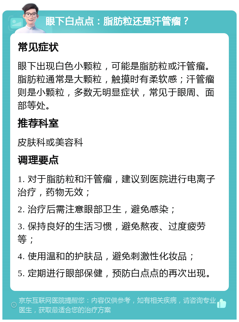 眼下白点点：脂肪粒还是汗管瘤？ 常见症状 眼下出现白色小颗粒，可能是脂肪粒或汗管瘤。脂肪粒通常是大颗粒，触摸时有柔软感；汗管瘤则是小颗粒，多数无明显症状，常见于眼周、面部等处。 推荐科室 皮肤科或美容科 调理要点 1. 对于脂肪粒和汗管瘤，建议到医院进行电离子治疗，药物无效； 2. 治疗后需注意眼部卫生，避免感染； 3. 保持良好的生活习惯，避免熬夜、过度疲劳等； 4. 使用温和的护肤品，避免刺激性化妆品； 5. 定期进行眼部保健，预防白点点的再次出现。