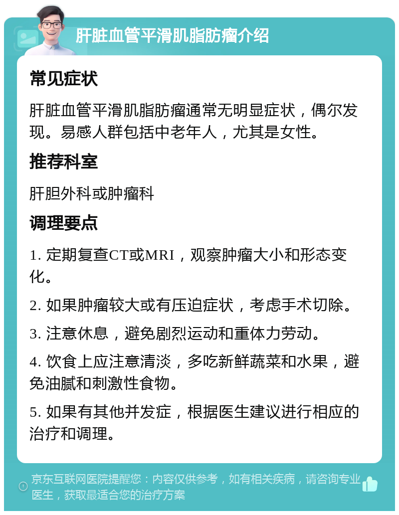 肝脏血管平滑肌脂肪瘤介绍 常见症状 肝脏血管平滑肌脂肪瘤通常无明显症状，偶尔发现。易感人群包括中老年人，尤其是女性。 推荐科室 肝胆外科或肿瘤科 调理要点 1. 定期复查CT或MRI，观察肿瘤大小和形态变化。 2. 如果肿瘤较大或有压迫症状，考虑手术切除。 3. 注意休息，避免剧烈运动和重体力劳动。 4. 饮食上应注意清淡，多吃新鲜蔬菜和水果，避免油腻和刺激性食物。 5. 如果有其他并发症，根据医生建议进行相应的治疗和调理。