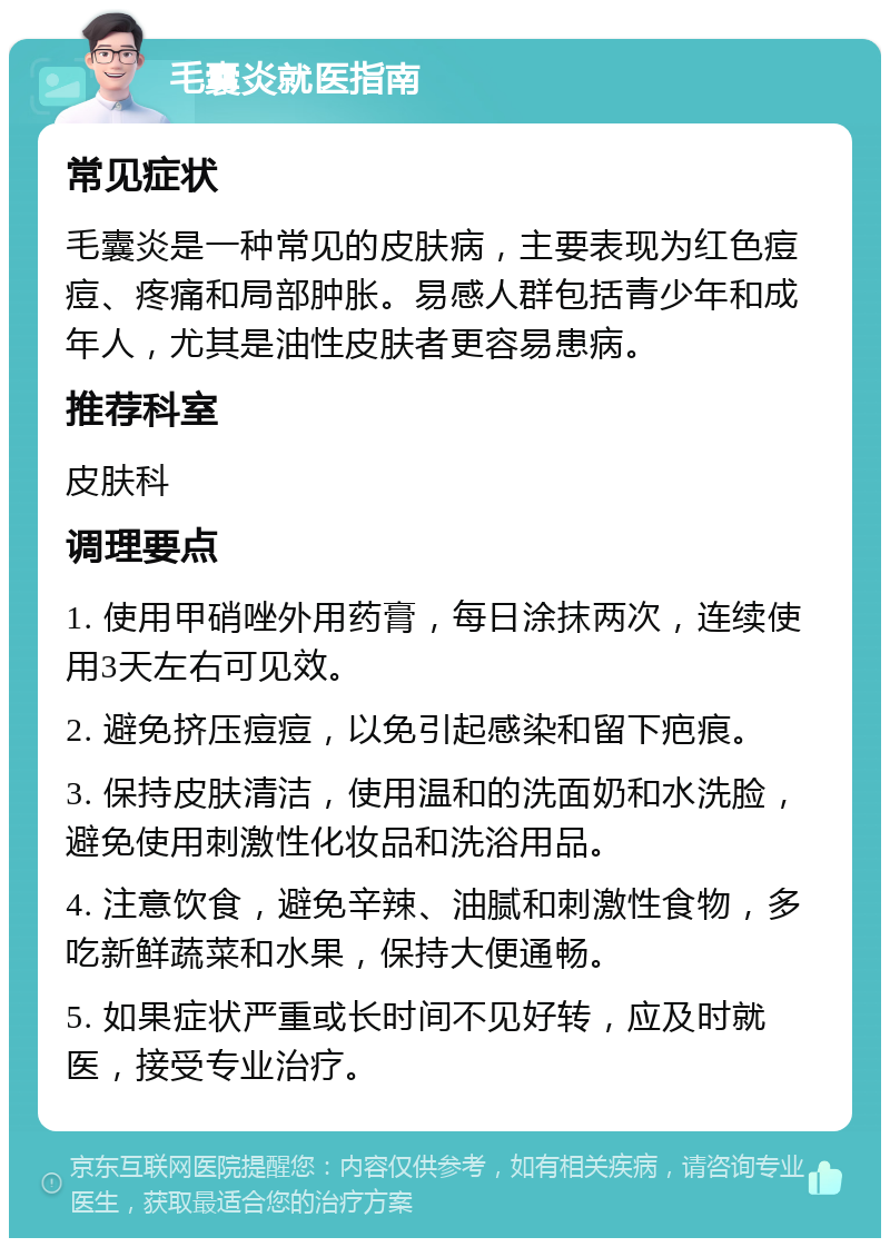 毛囊炎就医指南 常见症状 毛囊炎是一种常见的皮肤病，主要表现为红色痘痘、疼痛和局部肿胀。易感人群包括青少年和成年人，尤其是油性皮肤者更容易患病。 推荐科室 皮肤科 调理要点 1. 使用甲硝唑外用药膏，每日涂抹两次，连续使用3天左右可见效。 2. 避免挤压痘痘，以免引起感染和留下疤痕。 3. 保持皮肤清洁，使用温和的洗面奶和水洗脸，避免使用刺激性化妆品和洗浴用品。 4. 注意饮食，避免辛辣、油腻和刺激性食物，多吃新鲜蔬菜和水果，保持大便通畅。 5. 如果症状严重或长时间不见好转，应及时就医，接受专业治疗。