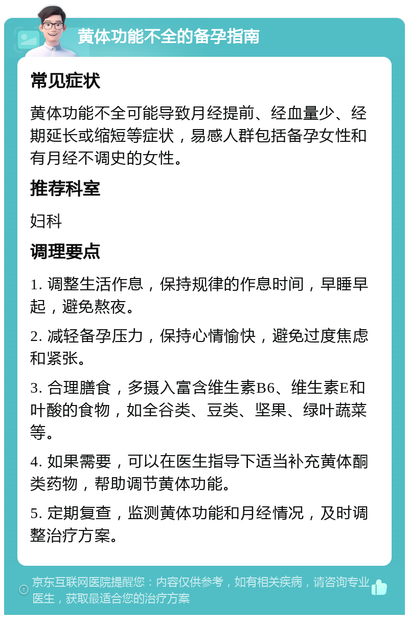 黄体功能不全的备孕指南 常见症状 黄体功能不全可能导致月经提前、经血量少、经期延长或缩短等症状，易感人群包括备孕女性和有月经不调史的女性。 推荐科室 妇科 调理要点 1. 调整生活作息，保持规律的作息时间，早睡早起，避免熬夜。 2. 减轻备孕压力，保持心情愉快，避免过度焦虑和紧张。 3. 合理膳食，多摄入富含维生素B6、维生素E和叶酸的食物，如全谷类、豆类、坚果、绿叶蔬菜等。 4. 如果需要，可以在医生指导下适当补充黄体酮类药物，帮助调节黄体功能。 5. 定期复查，监测黄体功能和月经情况，及时调整治疗方案。