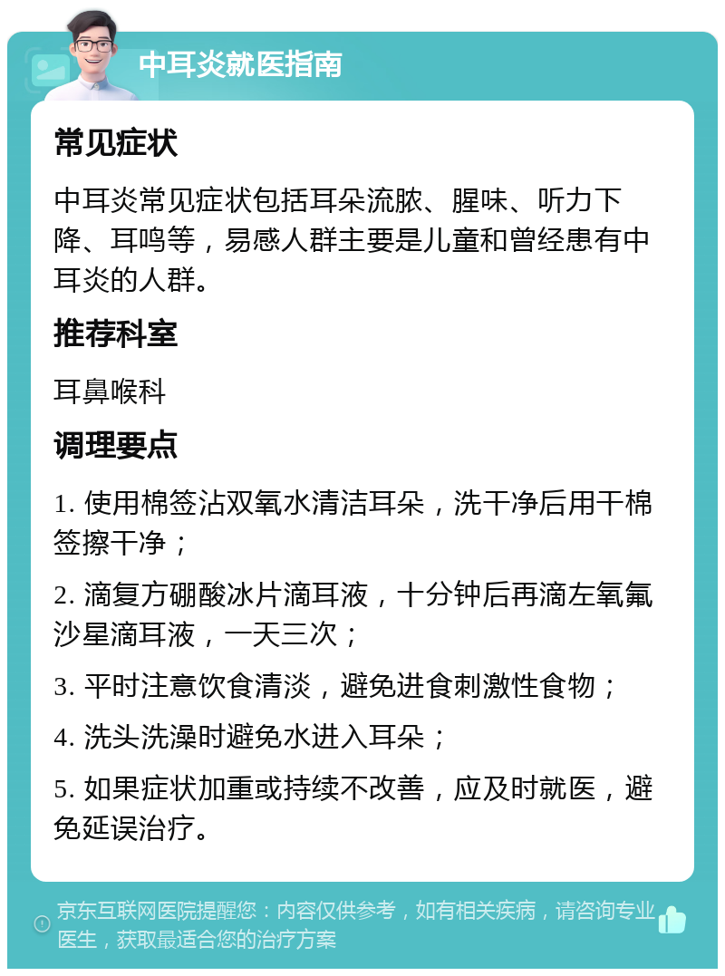 中耳炎就医指南 常见症状 中耳炎常见症状包括耳朵流脓、腥味、听力下降、耳鸣等，易感人群主要是儿童和曾经患有中耳炎的人群。 推荐科室 耳鼻喉科 调理要点 1. 使用棉签沾双氧水清洁耳朵，洗干净后用干棉签擦干净； 2. 滴复方硼酸冰片滴耳液，十分钟后再滴左氧氟沙星滴耳液，一天三次； 3. 平时注意饮食清淡，避免进食刺激性食物； 4. 洗头洗澡时避免水进入耳朵； 5. 如果症状加重或持续不改善，应及时就医，避免延误治疗。