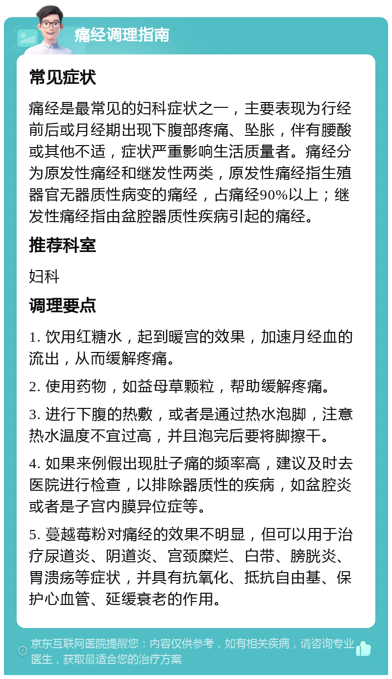 痛经调理指南 常见症状 痛经是最常见的妇科症状之一，主要表现为行经前后或月经期出现下腹部疼痛、坠胀，伴有腰酸或其他不适，症状严重影响生活质量者。痛经分为原发性痛经和继发性两类，原发性痛经指生殖器官无器质性病变的痛经，占痛经90%以上；继发性痛经指由盆腔器质性疾病引起的痛经。 推荐科室 妇科 调理要点 1. 饮用红糖水，起到暖宫的效果，加速月经血的流出，从而缓解疼痛。 2. 使用药物，如益母草颗粒，帮助缓解疼痛。 3. 进行下腹的热敷，或者是通过热水泡脚，注意热水温度不宜过高，并且泡完后要将脚擦干。 4. 如果来例假出现肚子痛的频率高，建议及时去医院进行检查，以排除器质性的疾病，如盆腔炎或者是子宫内膜异位症等。 5. 蔓越莓粉对痛经的效果不明显，但可以用于治疗尿道炎、阴道炎、宫颈糜烂、白带、膀胱炎、胃溃疡等症状，并具有抗氧化、抵抗自由基、保护心血管、延缓衰老的作用。