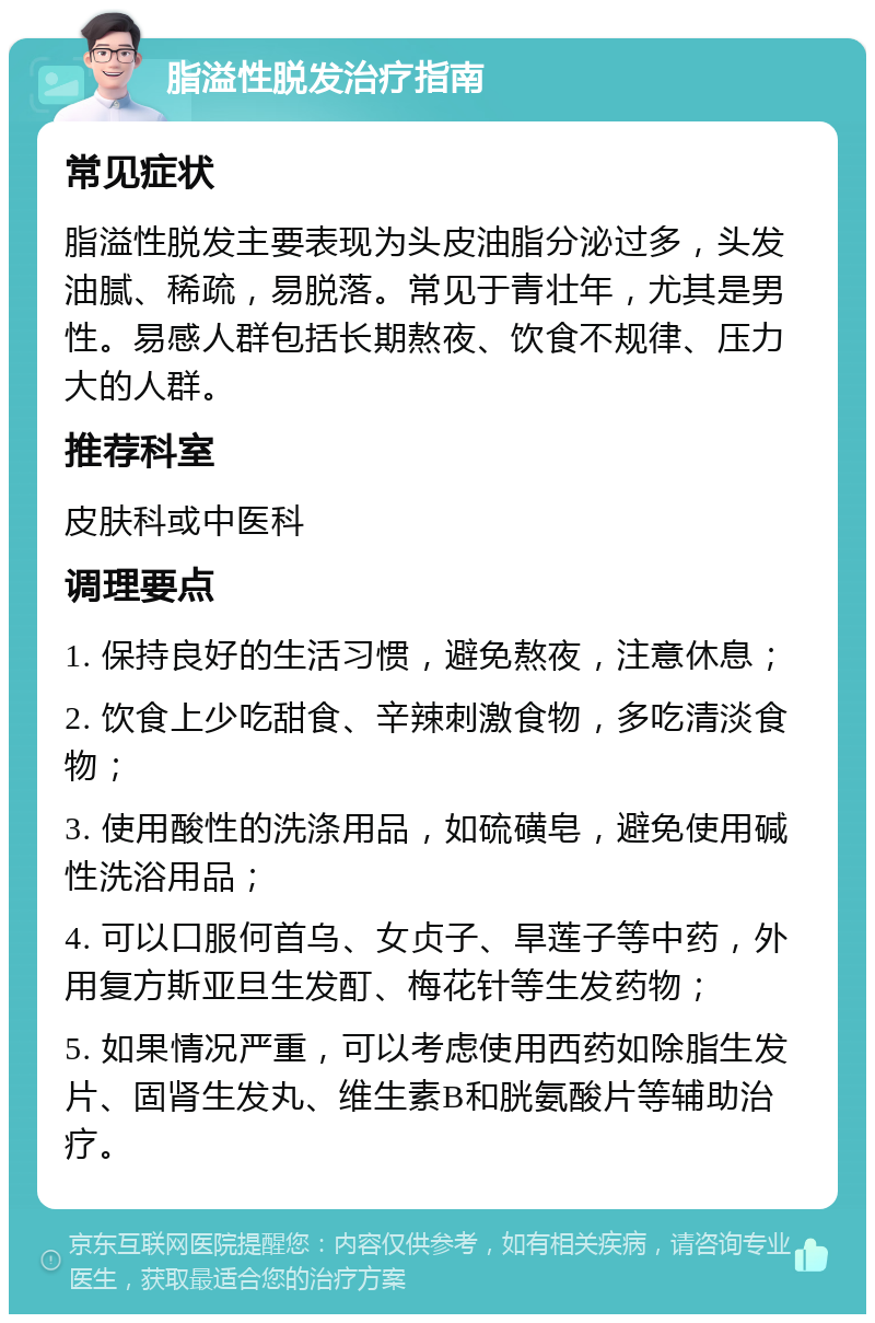 脂溢性脱发治疗指南 常见症状 脂溢性脱发主要表现为头皮油脂分泌过多，头发油腻、稀疏，易脱落。常见于青壮年，尤其是男性。易感人群包括长期熬夜、饮食不规律、压力大的人群。 推荐科室 皮肤科或中医科 调理要点 1. 保持良好的生活习惯，避免熬夜，注意休息； 2. 饮食上少吃甜食、辛辣刺激食物，多吃清淡食物； 3. 使用酸性的洗涤用品，如硫磺皂，避免使用碱性洗浴用品； 4. 可以口服何首乌、女贞子、旱莲子等中药，外用复方斯亚旦生发酊、梅花针等生发药物； 5. 如果情况严重，可以考虑使用西药如除脂生发片、固肾生发丸、维生素B和胱氨酸片等辅助治疗。