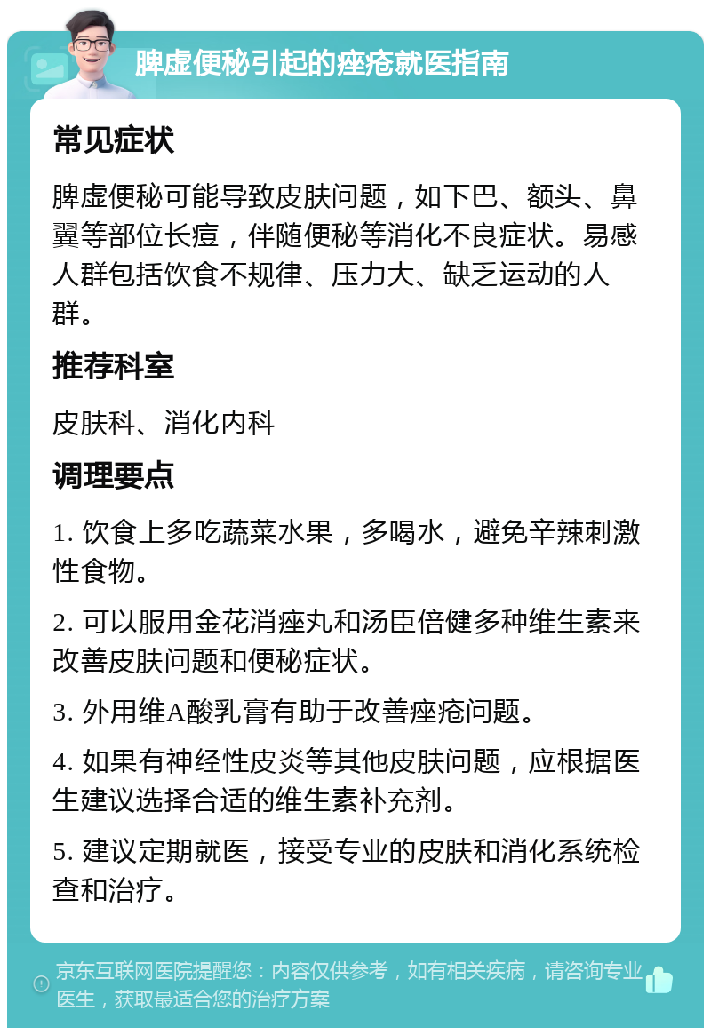 脾虚便秘引起的痤疮就医指南 常见症状 脾虚便秘可能导致皮肤问题，如下巴、额头、鼻翼等部位长痘，伴随便秘等消化不良症状。易感人群包括饮食不规律、压力大、缺乏运动的人群。 推荐科室 皮肤科、消化内科 调理要点 1. 饮食上多吃蔬菜水果，多喝水，避免辛辣刺激性食物。 2. 可以服用金花消痤丸和汤臣倍健多种维生素来改善皮肤问题和便秘症状。 3. 外用维A酸乳膏有助于改善痤疮问题。 4. 如果有神经性皮炎等其他皮肤问题，应根据医生建议选择合适的维生素补充剂。 5. 建议定期就医，接受专业的皮肤和消化系统检查和治疗。