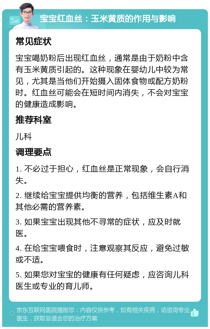 宝宝红血丝：玉米黄质的作用与影响 常见症状 宝宝喝奶粉后出现红血丝，通常是由于奶粉中含有玉米黄质引起的。这种现象在婴幼儿中较为常见，尤其是当他们开始摄入固体食物或配方奶粉时。红血丝可能会在短时间内消失，不会对宝宝的健康造成影响。 推荐科室 儿科 调理要点 1. 不必过于担心，红血丝是正常现象，会自行消失。 2. 继续给宝宝提供均衡的营养，包括维生素A和其他必需的营养素。 3. 如果宝宝出现其他不寻常的症状，应及时就医。 4. 在给宝宝喂食时，注意观察其反应，避免过敏或不适。 5. 如果您对宝宝的健康有任何疑虑，应咨询儿科医生或专业的育儿师。