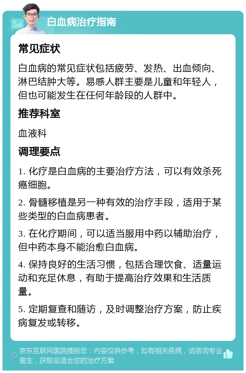 白血病治疗指南 常见症状 白血病的常见症状包括疲劳、发热、出血倾向、淋巴结肿大等。易感人群主要是儿童和年轻人，但也可能发生在任何年龄段的人群中。 推荐科室 血液科 调理要点 1. 化疗是白血病的主要治疗方法，可以有效杀死癌细胞。 2. 骨髓移植是另一种有效的治疗手段，适用于某些类型的白血病患者。 3. 在化疗期间，可以适当服用中药以辅助治疗，但中药本身不能治愈白血病。 4. 保持良好的生活习惯，包括合理饮食、适量运动和充足休息，有助于提高治疗效果和生活质量。 5. 定期复查和随访，及时调整治疗方案，防止疾病复发或转移。