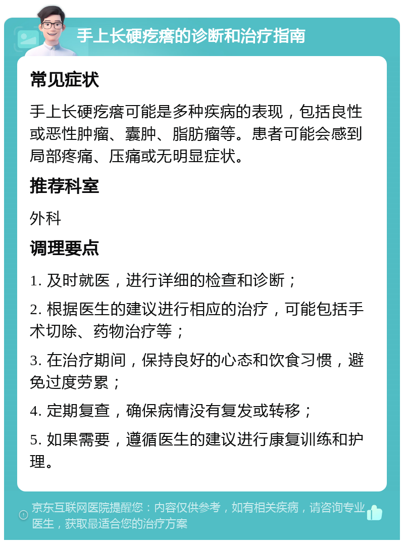 手上长硬疙瘩的诊断和治疗指南 常见症状 手上长硬疙瘩可能是多种疾病的表现，包括良性或恶性肿瘤、囊肿、脂肪瘤等。患者可能会感到局部疼痛、压痛或无明显症状。 推荐科室 外科 调理要点 1. 及时就医，进行详细的检查和诊断； 2. 根据医生的建议进行相应的治疗，可能包括手术切除、药物治疗等； 3. 在治疗期间，保持良好的心态和饮食习惯，避免过度劳累； 4. 定期复查，确保病情没有复发或转移； 5. 如果需要，遵循医生的建议进行康复训练和护理。