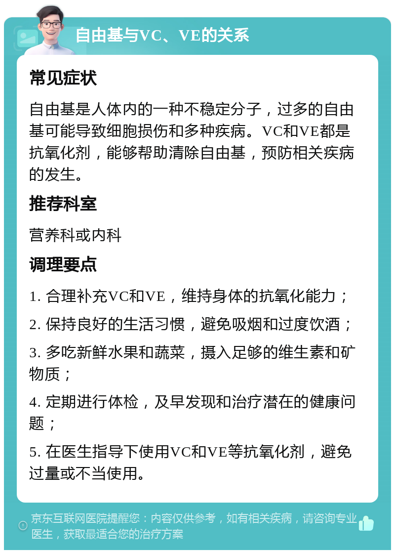 自由基与VC、VE的关系 常见症状 自由基是人体内的一种不稳定分子，过多的自由基可能导致细胞损伤和多种疾病。VC和VE都是抗氧化剂，能够帮助清除自由基，预防相关疾病的发生。 推荐科室 营养科或内科 调理要点 1. 合理补充VC和VE，维持身体的抗氧化能力； 2. 保持良好的生活习惯，避免吸烟和过度饮酒； 3. 多吃新鲜水果和蔬菜，摄入足够的维生素和矿物质； 4. 定期进行体检，及早发现和治疗潜在的健康问题； 5. 在医生指导下使用VC和VE等抗氧化剂，避免过量或不当使用。