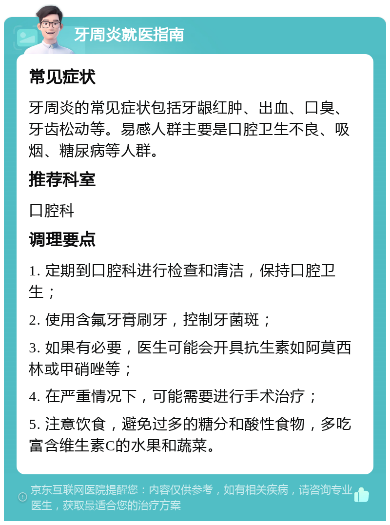 牙周炎就医指南 常见症状 牙周炎的常见症状包括牙龈红肿、出血、口臭、牙齿松动等。易感人群主要是口腔卫生不良、吸烟、糖尿病等人群。 推荐科室 口腔科 调理要点 1. 定期到口腔科进行检查和清洁，保持口腔卫生； 2. 使用含氟牙膏刷牙，控制牙菌斑； 3. 如果有必要，医生可能会开具抗生素如阿莫西林或甲硝唑等； 4. 在严重情况下，可能需要进行手术治疗； 5. 注意饮食，避免过多的糖分和酸性食物，多吃富含维生素C的水果和蔬菜。