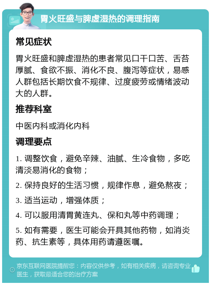 胃火旺盛与脾虚湿热的调理指南 常见症状 胃火旺盛和脾虚湿热的患者常见口干口苦、舌苔厚腻、食欲不振、消化不良、腹泻等症状，易感人群包括长期饮食不规律、过度疲劳或情绪波动大的人群。 推荐科室 中医内科或消化内科 调理要点 1. 调整饮食，避免辛辣、油腻、生冷食物，多吃清淡易消化的食物； 2. 保持良好的生活习惯，规律作息，避免熬夜； 3. 适当运动，增强体质； 4. 可以服用清胃黄连丸、保和丸等中药调理； 5. 如有需要，医生可能会开具其他药物，如消炎药、抗生素等，具体用药请遵医嘱。