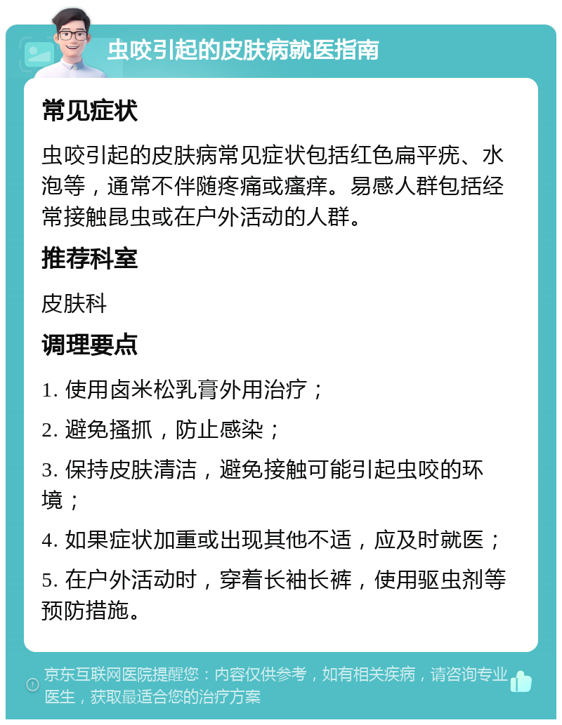 虫咬引起的皮肤病就医指南 常见症状 虫咬引起的皮肤病常见症状包括红色扁平疣、水泡等，通常不伴随疼痛或瘙痒。易感人群包括经常接触昆虫或在户外活动的人群。 推荐科室 皮肤科 调理要点 1. 使用卤米松乳膏外用治疗； 2. 避免搔抓，防止感染； 3. 保持皮肤清洁，避免接触可能引起虫咬的环境； 4. 如果症状加重或出现其他不适，应及时就医； 5. 在户外活动时，穿着长袖长裤，使用驱虫剂等预防措施。