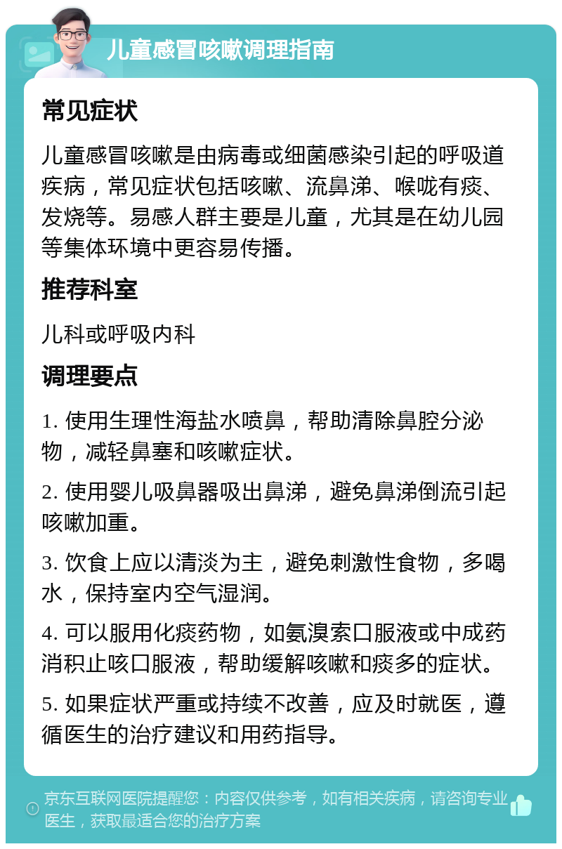 儿童感冒咳嗽调理指南 常见症状 儿童感冒咳嗽是由病毒或细菌感染引起的呼吸道疾病，常见症状包括咳嗽、流鼻涕、喉咙有痰、发烧等。易感人群主要是儿童，尤其是在幼儿园等集体环境中更容易传播。 推荐科室 儿科或呼吸内科 调理要点 1. 使用生理性海盐水喷鼻，帮助清除鼻腔分泌物，减轻鼻塞和咳嗽症状。 2. 使用婴儿吸鼻器吸出鼻涕，避免鼻涕倒流引起咳嗽加重。 3. 饮食上应以清淡为主，避免刺激性食物，多喝水，保持室内空气湿润。 4. 可以服用化痰药物，如氨溴索口服液或中成药消积止咳口服液，帮助缓解咳嗽和痰多的症状。 5. 如果症状严重或持续不改善，应及时就医，遵循医生的治疗建议和用药指导。