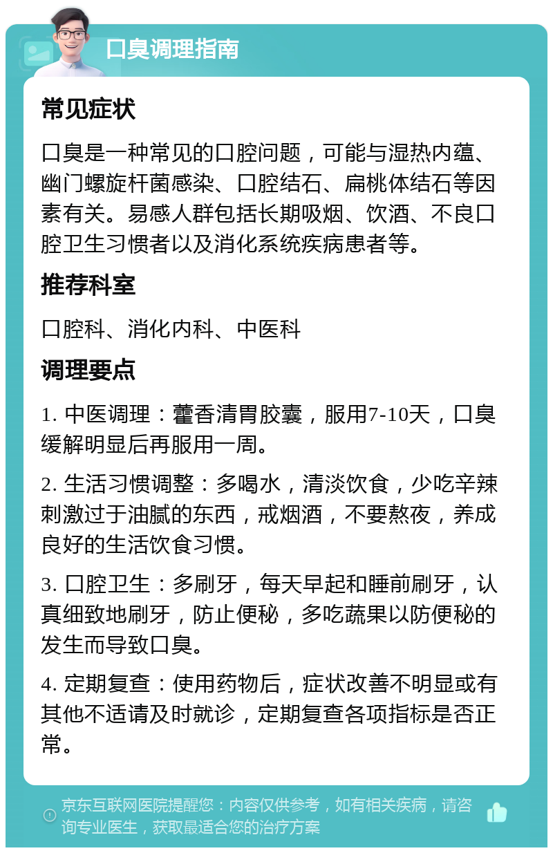 口臭调理指南 常见症状 口臭是一种常见的口腔问题，可能与湿热内蕴、幽门螺旋杆菌感染、口腔结石、扁桃体结石等因素有关。易感人群包括长期吸烟、饮酒、不良口腔卫生习惯者以及消化系统疾病患者等。 推荐科室 口腔科、消化内科、中医科 调理要点 1. 中医调理：藿香清胃胶囊，服用7-10天，口臭缓解明显后再服用一周。 2. 生活习惯调整：多喝水，清淡饮食，少吃辛辣刺激过于油腻的东西，戒烟酒，不要熬夜，养成良好的生活饮食习惯。 3. 口腔卫生：多刷牙，每天早起和睡前刷牙，认真细致地刷牙，防止便秘，多吃蔬果以防便秘的发生而导致口臭。 4. 定期复查：使用药物后，症状改善不明显或有其他不适请及时就诊，定期复查各项指标是否正常。