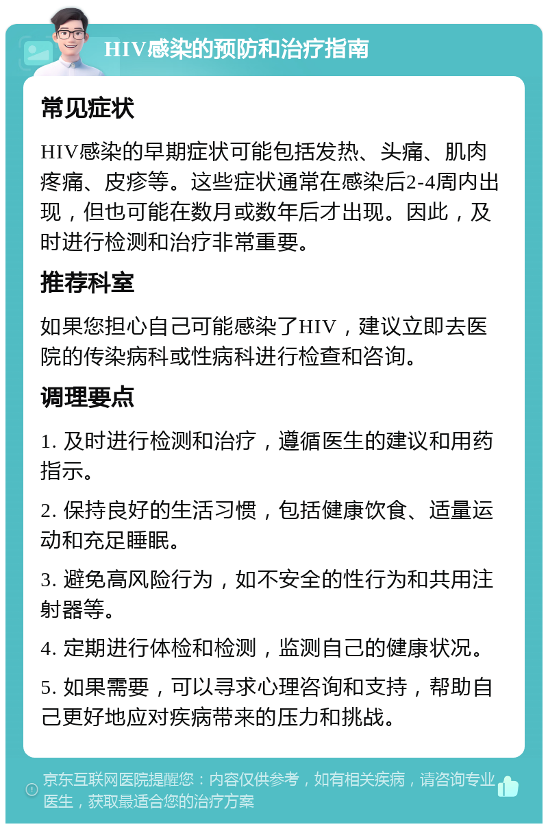 HIV感染的预防和治疗指南 常见症状 HIV感染的早期症状可能包括发热、头痛、肌肉疼痛、皮疹等。这些症状通常在感染后2-4周内出现，但也可能在数月或数年后才出现。因此，及时进行检测和治疗非常重要。 推荐科室 如果您担心自己可能感染了HIV，建议立即去医院的传染病科或性病科进行检查和咨询。 调理要点 1. 及时进行检测和治疗，遵循医生的建议和用药指示。 2. 保持良好的生活习惯，包括健康饮食、适量运动和充足睡眠。 3. 避免高风险行为，如不安全的性行为和共用注射器等。 4. 定期进行体检和检测，监测自己的健康状况。 5. 如果需要，可以寻求心理咨询和支持，帮助自己更好地应对疾病带来的压力和挑战。