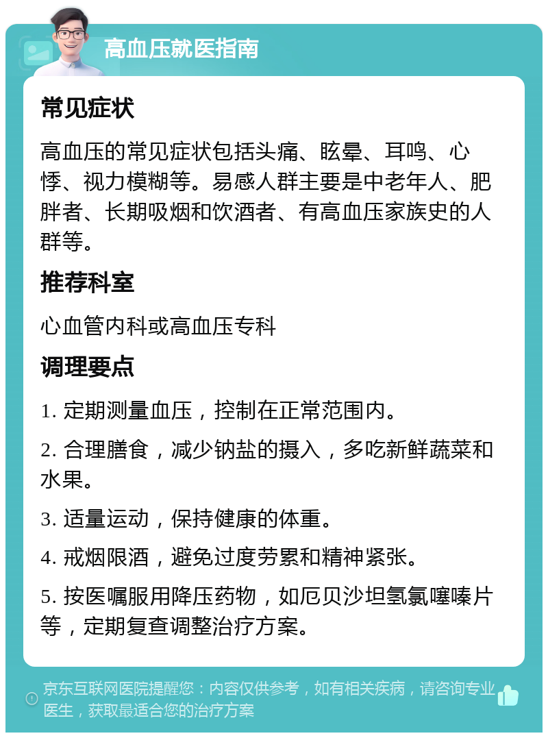 高血压就医指南 常见症状 高血压的常见症状包括头痛、眩晕、耳鸣、心悸、视力模糊等。易感人群主要是中老年人、肥胖者、长期吸烟和饮酒者、有高血压家族史的人群等。 推荐科室 心血管内科或高血压专科 调理要点 1. 定期测量血压，控制在正常范围内。 2. 合理膳食，减少钠盐的摄入，多吃新鲜蔬菜和水果。 3. 适量运动，保持健康的体重。 4. 戒烟限酒，避免过度劳累和精神紧张。 5. 按医嘱服用降压药物，如厄贝沙坦氢氯噻嗪片等，定期复查调整治疗方案。