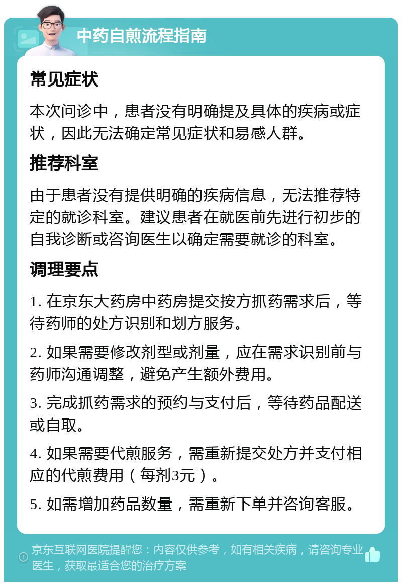 中药自煎流程指南 常见症状 本次问诊中，患者没有明确提及具体的疾病或症状，因此无法确定常见症状和易感人群。 推荐科室 由于患者没有提供明确的疾病信息，无法推荐特定的就诊科室。建议患者在就医前先进行初步的自我诊断或咨询医生以确定需要就诊的科室。 调理要点 1. 在京东大药房中药房提交按方抓药需求后，等待药师的处方识别和划方服务。 2. 如果需要修改剂型或剂量，应在需求识别前与药师沟通调整，避免产生额外费用。 3. 完成抓药需求的预约与支付后，等待药品配送或自取。 4. 如果需要代煎服务，需重新提交处方并支付相应的代煎费用（每剂3元）。 5. 如需增加药品数量，需重新下单并咨询客服。