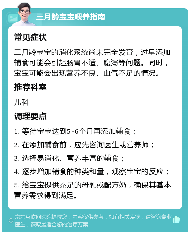 三月龄宝宝喂养指南 常见症状 三月龄宝宝的消化系统尚未完全发育，过早添加辅食可能会引起肠胃不适、腹泻等问题。同时，宝宝可能会出现营养不良、血气不足的情况。 推荐科室 儿科 调理要点 1. 等待宝宝达到5~6个月再添加辅食； 2. 在添加辅食前，应先咨询医生或营养师； 3. 选择易消化、营养丰富的辅食； 4. 逐步增加辅食的种类和量，观察宝宝的反应； 5. 给宝宝提供充足的母乳或配方奶，确保其基本营养需求得到满足。